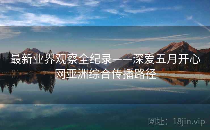 最新业界观察全纪录——深爱五月开心网亚洲综合传播路径