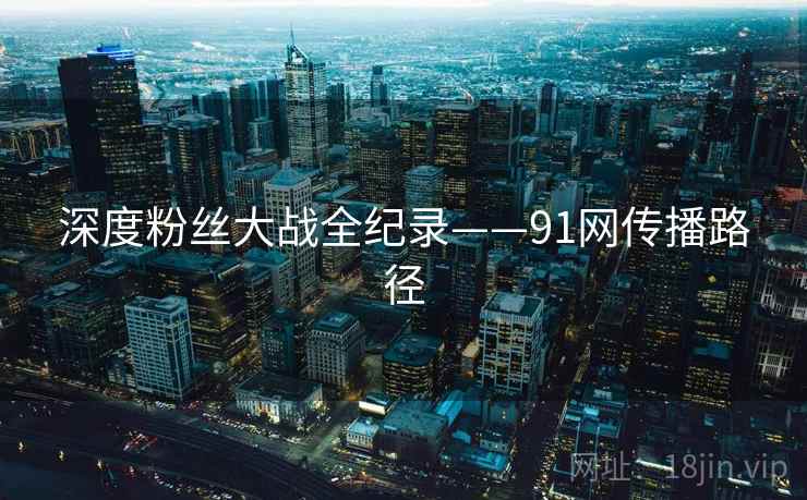 深度粉丝大战全纪录——91网传播路径