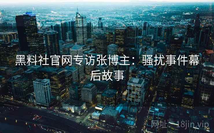 黑料社官网专访张博主:骚扰事件幕后故事 黑料社官网专访张博主:骚扰事件幕后故事