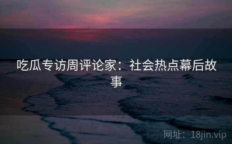 吃瓜专访周评论家：社会热点幕后故事