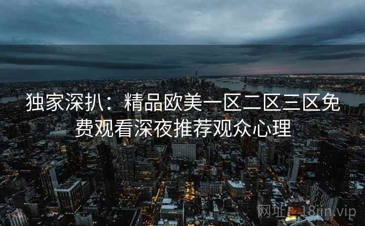 独家深扒:精品欧美一区二区三区免费观看深夜推荐观众心理 独家深扒:精品欧美一区二区三区免费观看深夜推荐观众心理