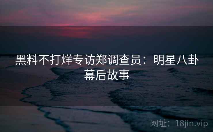 黑料不打烊专访郑调查员：明星八卦幕后故事