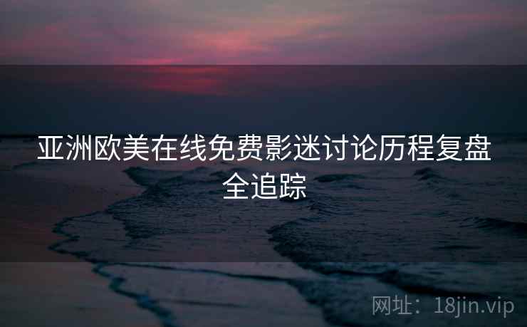 亚洲欧美在线免费影迷讨论历程复盘全追踪 亚洲欧美在线免费影迷讨论历程复盘全追踪