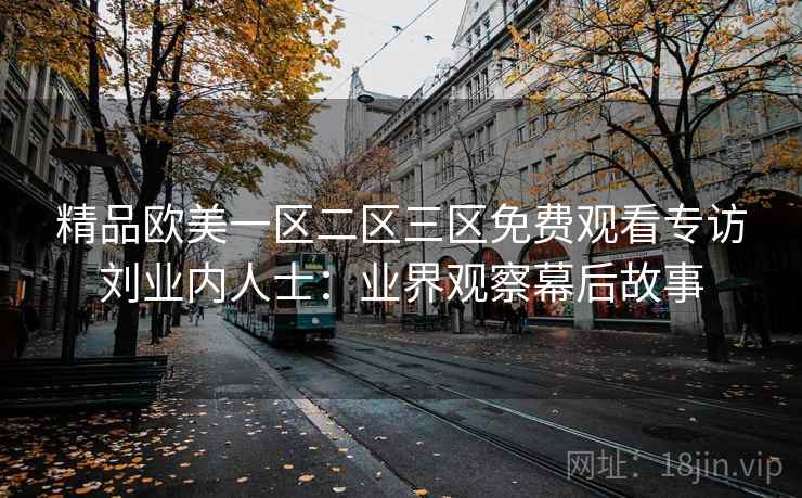 精品欧美一区二区三区免费观看专访刘业内人士：业界观察幕后故事