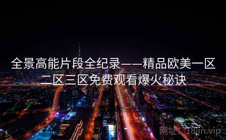 全景高能片段全纪录——精品欧美一区二区三区免费观看爆火秘诀 全景高能片段全纪录——精品欧美一区二区三区免费观看爆火秘诀